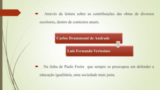  Através da leitura sobre as contribuições das obras de diversos
escritores, dentro de contextos atuais.
 Na linha de Paulo Freire que sempre se preocupou em defender a
educação igualitária, uma sociedade mais justa.
Carlos Drummond de Andrade
Luis Fernando Verissimo
 