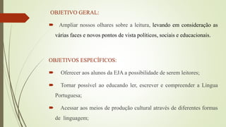 OBJETIVO GERAL:
 Ampliar nossos olhares sobre a leitura, levando em consideração as
várias faces e novos pontos de vista políticos, sociais e educacionais.
OBJETIVOS ESPECÍFICOS:
 Oferecer aos alunos da EJA a possibilidade de serem leitores;
 Tornar possível ao educando ler, escrever e compreender a Língua
Portuguesa;
 Acessar aos meios de produção cultural através de diferentes formas
de linguagem;
 