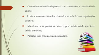  Construir uma identidade própria, com concessões, a qualidade de
ensino;
 Explorar o senso crítico dos educandos através de uma organização
coletiva;
 Manifestar seus pontos de vista e pela solidariedade que tiver
criado entre eles;
 Perceber suas condições como cidadãos.
 