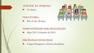 SUJEITOS DA PESQUISA:
 23 alunos.
FAIXA ETÁRIA:
 Dos 18 aos 50 anos.
TEMPO ESTIMADO PARA REALIZAÇÃO:
 Maio 2015 a Outubro de 2015.
DISCIPLINAS ENVOLVIDAS:
 Língua Portuguesa e demais disciplinas.
 