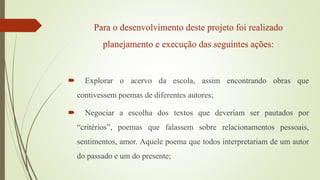 Para o desenvolvimento deste projeto foi realizado
planejamento e execução das seguintes ações:
 Explorar o acervo da escola, assim encontrando obras que
contivessem poemas de diferentes autores;
 Negociar a escolha dos textos que deveriam ser pautados por
“critérios”, poemas que falassem sobre relacionamentos pessoais,
sentimentos, amor. Aquele poema que todos interpretariam de um autor
do passado e um do presente;
 