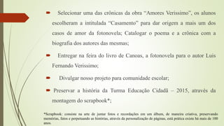  Selecionar uma das crônicas da obra “Amores Verissimo”, os alunos
escolheram a intitulada “Casamento” para dar origem a mais um dos
casos de amor da fotonovela; Catalogar o poema e a crônica com a
biografia dos autores das mesmas;
 Entregar na feira do livro de Canoas, a fotonovela para o autor Luis
Fernando Verissimo;
 Divulgar nosso projeto para comunidade escolar;
 Preservar a história da Turma Educação Cidadã – 2015, através da
montagem do scrapbook*;
*Scrapbook: consiste na arte de juntar fotos e recordações em um álbum, de maneira criativa, preservando
memórias, fatos e perpetuando as histórias, através da personalização de páginas, está prática existe há mais de 100
anos.
 