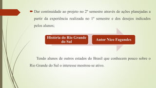  Dar continuidade ao projeto no 2º semestre através de ações planejadas a
partir da experiência realizada no 1º semestre e dos desejos indicados
pelos alunos;
Tendo alunos de outros estados do Brasil que conhecem pouco sobre o
Rio Grande do Sul o interesse mostrou-se ativo.
História do Rio Grande
do Sul
Autor Nico Fagundes
 