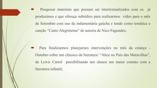  Pesquisar materiais que possam ser intertextualizados com os já
produzimos e que ofereça subsídios para realizarmos vídeo para o mês
de Setembro com uso da indumentária gaúcha e tendo como temática a
canção “Canto Alegretense” de autoria de Nico Fagundes;
 Para finalizarmos planejamos intervenções no mês da criança -
Outubro sobre um clássico da literatura: “Alice no País das Maravilhas”,
de Lewis Carrol possibilitando aos alunos um maior contato com a
literatura infantil;
 