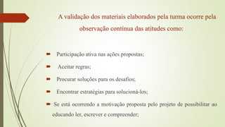 A validação dos materiais elaborados pela turma ocorre pela
observação contínua das atitudes como:
 Participação ativa nas ações propostas;
 Aceitar regras;
 Procurar soluções para os desafios;
 Encontrar estratégias para solucioná-los;
 Se está ocorrendo a motivação proposta pelo projeto de possibilitar ao
educando ler, escrever e compreender;
 