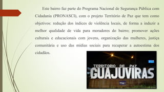 Este bairro faz parte do Programa Nacional de Segurança Pública com
Cidadania (PRONASCI), com o projeto Território de Paz que tem como
objetivos: redução dos índices de violência locais, de forma a induzir a
melhor qualidade de vida para moradores do bairro; promover ações
culturais e educacionais com jovens, organização das mulheres, justiça
comunitária e uso das mídias sociais para recuperar a autoestima dos
cidadãos.
 