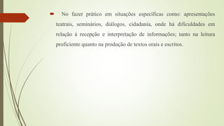  No fazer prático em situações específicas como: apresentações
teatrais, seminários, diálogos, cidadania, onde há dificuldades em
relação à recepção e interpretação de informações; tanto na leitura
proficiente quanto na produção de textos orais e escritos.
 