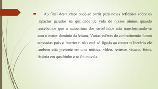  Ao final desta etapa pode-se partir para novas reflexões sobre os
impactos gerados na qualidade de vida de nossos alunos quando
percebemos que a autoestima dos envolvidos está transformando-se
com o maior domínio da leitura. Várias esferas do conhecimento foram
acessadas pois o intertexto não está só ligado ao contexto literário ele
também está presente em uma música, vídeo, recursos visuais, fotos,
história em quadrinho e na fotonovela.
 