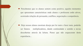  Percebemos que os alunos sentem como positivo, aqueles momentos
que apresentam características onde alunos e professora estão ativos,
ocorrendo relações de persuasão, conflitos, negociação e competência.
 Hoje nossos alunos mostram desejo por ler mais e fazer mais, poderão
ser futuros multiplicadores, dando continuidade e sentido a novas
descobertas através da leitura. Penso que não esqueceram desta
experiência...
 