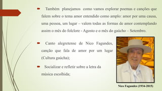  Também planejamos como vamos explorar poemas e canções que
falem sobre o tema amor entendido como amplo: amor por uma causa,
uma pessoa, um lugar – valem todas as formas de amor contemplando
assim o mês do folclore - Agosto e o mês do gaúcho – Setembro.
Nico Fagundes (1934-2015)
 Canto alegretense de Nico Fagundes,
canção que fala de amor por um lugar
(Cultura gaúcha);
 Socializar e refletir sobre a letra da
música escolhida;
 