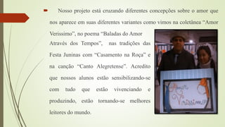  Nosso projeto está cruzando diferentes concepções sobre o amor que
nos aparece em suas diferentes variantes como vimos na coletânea “Amor
Verissimo”, no poema “Baladas do Amor
Através dos Tempos”, nas tradições das
Festa Juninas com “Casamento na Roça” e
na canção “Canto Alegretense”. Acredito
que nossos alunos estão sensibilizando-se
com tudo que estão vivenciando e
produzindo, estão tornando-se melhores
leitores do mundo.
 