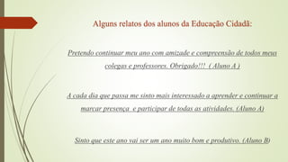Alguns relatos dos alunos da Educação Cidadã:
Pretendo continuar meu ano com amizade e compreensão de todos meus
colegas e professores. Obrigado!!! ( Aluno A )
A cada dia que passa me sinto mais interessado a aprender e continuar a
marcar presença e participar de todas as atividades. (Aluno A)
Sinto que este ano vai ser um ano muito bom e produtivo. (Aluno B)
 