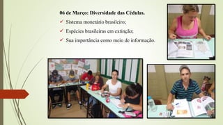 06 de Março: Diversidade das Cédulas.
 Sistema monetário brasileiro;
 Espécies brasileiras em extinção;
 Sua importância como meio de informação.
 