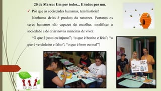 20 de Março: Um por todos... E todos por um.
 Por que as sociedades humanas, tem história?
Nenhuma delas é produto da natureza. Portanto os
seres humanos são capazes de escolher, modificar a
sociedade e de criar novas maneiras de viver.
“O que é justo ou injusto”; “o que é bonito e feio”; “o
que é verdadeiro e falso”; “o que é bom ou mal”?
 