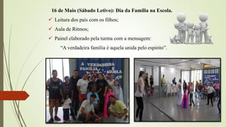 16 de Maio (Sábado Letivo): Dia da Família na Escola.
 Leitura dos pais com os filhos;
 Aula de Ritmos;
 Painel elaborado pela turma com a mensagem:
“A verdadeira família é aquela unida pelo espirito”.
 