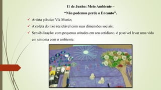 11 de Junho: Meio Ambiente –
“Não podemos perde o Encanto”.
 Artista plástico Vik Muniz;
 A coleta do lixo reciclável com suas dimensões sociais;
 Sensibilização: com pequenas atitudes em seu cotidiano, é possível levar uma vida
em sintonia com o ambiente.
 
