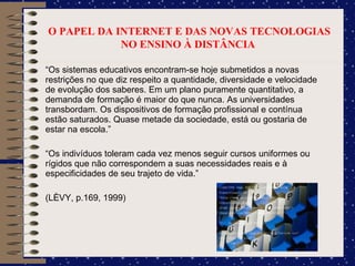 O PAPEL DA INTERNET E DAS NOVAS TECNOLOGIAS NO ENSINO À DISTÂNCIA  “ Os sistemas educativos encontram-se hoje submetidos a novas restrições no que diz respeito a quantidade, diversidade e velocidade de evolução dos saberes. Em um plano puramente quantitativo, a demanda de formação é maior do que nunca. As universidades transbordam. Os dispositivos de formação profissional e contínua estão saturados. Quase metade da sociedade, está ou gostaria de estar na escola.”  “ Os indivíduos toleram cada vez menos seguir cursos uniformes ou rígidos que não correspondem a suas necessidades reais e à especificidades de seu trajeto de vida.” (LÈVY, p.169, 1999)  