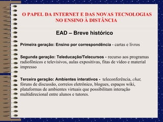 O PAPEL DA INTERNET E DAS NOVAS TECNOLOGIAS NO ENSINO À DISTÂNCIA  EAD – Breve histórico Primeira geração: Ensino por correspondência  -  cartas e livros Segunda geração: Teleducação/Telecursos  -  recurso aos programas radiofônicos e televisivos, aulas expositivas, fitas de vídeo e material impresso Terceira geração: Ambientes interativos -  teleconferência,  chat,  fóruns de discussão, correios eletrônico, blogues, espaços wiki, plataformas de ambientes virtuais que possibilitam interação multidirecional entre alunos e tutores. 