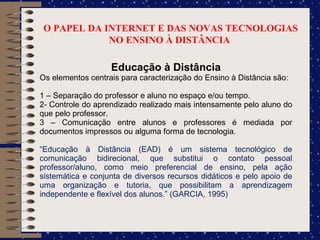 O PAPEL DA INTERNET E DAS NOVAS TECNOLOGIAS NO ENSINO À DISTÂNCIA  Educação à Distância Os elementos centrais para caracterização do Ensino à Distância são: 1 – Separação do professor e aluno no espaço e/ou tempo. 2- Controle do aprendizado realizado mais intensamente pelo aluno do que pelo professor. 3 – Comunicação entre alunos e professores é mediada por documentos impressos ou alguma forma de tecnologia. “ Educação à Distância (EAD) é um sistema tecnológico de comunicação bidirecional, que substitui o contato pessoal professor/aluno, como meio preferencial de ensino, pela ação sistemática e conjunta de diversos recursos didáticos e pelo apoio de uma organização e tutoria, que possibilitam a aprendizagem independente e flexível dos alunos.” (GARCIA, 1995)  