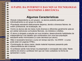 O PAPEL DA INTERNET E DAS NOVAS TECNOLOGIAS NO ENSINO À DISTÂNCIA  Algumas Características Estudo independente ou em grupos - os alunos poderão participar individualmente ou em grupo ou ambas. População estudantil relativamente dispersa, devido a diversos fatores: de ordem profissional, de localização, etc. Como os alunos são de meios muito diversos e diferentes geralmente opta-se por adotar estruturas curriculares flexíveis, via módulos e créditos. O aluno é obrigado a estudar por sua iniciativa, desenvolvendo habilidades de independência e de trabalho que combinados com uma boa população estudantil serão minimizados (o custo decresce por aluno). Não é necessário lecionar o curso em tempo real (Ex. Via WWW - o curso pode estar em paginas HTML). Combinação de vários meios, desde material impresso passando pela vídeoconferência até à Internet. O professor perde mais tempo na preparação e concepção das aulas. Neste sistema de ensino o professor tem que ser mais cuidadoso na forma de apresentar o curso. 