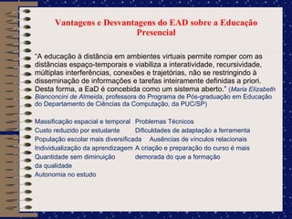 Vantagens e Desvantagens do EAD sobre a Educação Presencial “ A educação à distância em ambientes virtuais permite romper com as distâncias espaço-temporais e viabiliza a interatividade, recursividade, múltiplas interferências, conexões e trajetórias, não se restringindo à disseminação de informações e tarefas inteiramente definidas a priori. Desta forma, a EaD é concebida como um sistema aberto.”  ( Maria Elizabeth Bianconcini de Almeida , professora do Programa de Pós-graduação em Educação do Departamento de Ciências da Computação, da PUC/SP) Massificação espacial e temporal Problemas Técnicos Custo reduzido por estudante Dificuldades de adaptação a ferramenta População escolar mais diversificada Ausências de vínculos relacionais Individualização da aprendizagem A criação e preparação do curso é mais Quantidade sem diminuição demorada do que a formação  da qualidade  Autonomia no estudo 