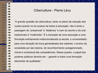 Cibercultura - Pierre Lèvy “ A grande questão da cibercultura, tanto no plano de redução dos custos quanto no do acesso de todos à educação, não é tanto a passagem do “presencial” à “distância” e nem do escrito e do oral tradicionais à “multimídia”. É a transição de uma educação e uma formação estritamente institucionalizada (a escola, a universidade) para uma situação de troca generalizada dos saberes, o ensino da sociedade por ela mesma, de reconhecimento autogerenciado, móvel e contextual das competências. Nesse quadro, o papel dos poderes públicos deveria ser: - garantir a todos uma formação elementar de qualidade.” 