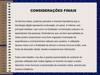 CONSIDERAÇÕES FINAIS Ao término deste, pudemos perceber a imensa importância que a tecnologia digital representa à educação, em geral. A internet, sua principal interface, vem como um facilitador na formação cultural e no aprendizado das pessoas. Entendemos que, se bem aproveitadas as redes podem proporcionar uma forte migração e transação de experiências e conhecimentos valiosos aos usuários. A utilização desses meios com a finalidade de educar e ensinar torna-se então, uma fonte de educação rápida, barata e acessível aos internautas. Fazer este trabalho, nos deu a grande oportunidade de conhecer as grandes utilidades das mídias digitais no fomento do saber e ainda, descobrir como funciona a transmissão de conteúdo online, através dos cursos à distância. 