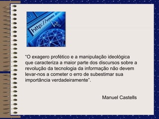 “ O exagero profético e a manipulação ideológica que caracteriza a maior parte dos discursos sobre a revolução da tecnologia da informação não devem levar-nos a cometer o erro de subestimar sua importância verdadeiramente”.   Manuel Castells 