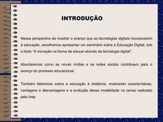 Nessa perspectiva de mostrar o avanço que as tecnologias digitais incorporaram à educação, escolhemos apresentar um seminário sobre a Educação Digital, sob o título “A inovação na forma de educar através da tecnologia digital”.  Abordaremos como as novas mídias e as redes sociais contribuem para o avanço do processo educacional.  Também falaremos sobre a educação à distância, mostrando características, vantagens e desvantagens e a evolução dessa modalidade no censo realizado pelo Inep INTRODUÇÃO 