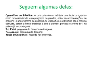Seguem algumas delas:
Openoffice ou BRoffice: é uma plataforma múltipla que inclui programas
como processador de texto programa de planilha, editor de apresentações de
imagens e um programa de desenho. O Openoffice e o BRoffice são o mesmo
software, porém a única diferença é que o Broffice( perceba o prefixo BR- na
palavra)é em português.
Tux Paint: programa de desenhos e imagens;
Kolourpaint: programa de desenho;
Jogos educacionais: focando nos objetivos.
 