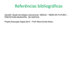 Referências bibliográficas
Apostila: Seção tecnológico educacional –SEDUC – REDE DO FUTURO –
PREFEITURA MUNICIPAL DE SANTOS.

Projeto Educação Digital 2012 – Profª Maria Emília Abreu.
 