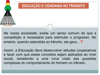 EDUCAÇÃO E CIDADANIA NO TRÂNSITOEducar para o Trânsito possibilita intervir nessa situação, procurando desenvolver ações geradoras de melhor qualidade de vida e mais segurança, com atitudes cooperativas no trânsito.Um ambiente educacional deve propiciar a confrontação de pontos de vista divergentes, de concepções diferentes a respeito de uma mesma situação ou tarefa.