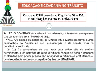 Apresentar instrumentos eficazes para que Psicólogos Peritos Examinadores Trânsito se apropriem de conhecimentos relacionados à circulação e, ao mesmo tempo, criem condições para um acompanhamento equilibrado do envolvimento de futuros pacientes – avaliados, em ações de qualificação da sua circulação e da comunidade a qual pertence.EDUCAÇÃO E CIDADANIA NO TRÂNSITOEDUCAR - [do latim. educare] – Promover a educação; transmitir conhecimentos; ensejar condições para o educando modificar para melhor seu comportamento.CIDADANIA - (do latim,civitas,"cidade“). Diz-se do conjunto de direitos e deveres do cidadão = Exercício do Direito e Cumprimento de Deveres!TRÂNSITO  -  Segundo o Art,1º, § 1º. (Lei 9.503) Utilização da vias por pessoas, veículos e animais, isolados ou em grupos, conduzidos ou não, para fins de circulação, parada, estacionamento e operação de carga e descarga.  