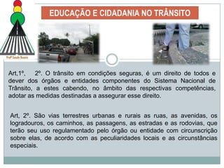 EDUCAÇÃO E CIDADANIA NO TRÂNSITOA educação para o trânsito pode  ser definida como uma ação para desenvolver, no ser humano, capacidades de uso e participação consciente do espaço público, uma vez que, ao circular, os indivíduos estabelecem relações sociais, compartilham os espaços e fazem opções de circulação que interferem direta ou indiretamente na sua qualidade de vida e daqueles com quem convivem nesse espaço. 