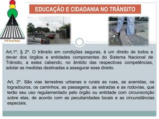 EDUCAÇÃO E CIDADANIA NO TRÂNSITO
Art,1º, § 2º. O trânsito em condições seguras, é um direito de todos e
dever dos órgãos e entidades componentes do Sistema Nacional de
Trânsito, a estes cabendo, no âmbito das respectivas competências,
adotar as medidas destinadas a assegurar esse direito.
Art, 2º. São vias terrestres urbanas e rurais as ruas, as avenidas, os
logradouros, os caminhos, as passagens, as estradas e as rodovias, que
terão seu uso regulamentado pelo órgão ou entidade com circunscrição
sobre elas, de acordo com as peculiaridades locais e as circunstâncias
especiais.
 