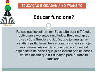 EDUCAÇÃO E CIDADANIA NO TRÂNSITO
Educar funciona?
Países que investiram em Educação para o Trânsito
obtiveram excelentes resultados. Bons exemplos
disso são a Suécia e o Japão, que já amargaram
estatísticas tão lamentáveis como as nossas e hoje
são referenciais de trânsito seguro no mundo. A
experiência de países que já passaram por situações
críticas mostra que a Educação para o Trânsito
funciona!
 