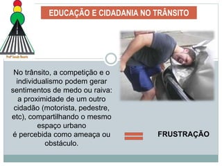 EDUCAÇÃO E CIDADANIA NO TRÂNSITO
No trânsito, a competição e o
individualismo podem gerar
sentimentos de medo ou raiva:
a proximidade de um outro
cidadão (motorista, pedestre,
etc), compartilhando o mesmo
espaço urbano
é percebida como ameaça ou
obstáculo.
FRUSTRAÇÃO
 