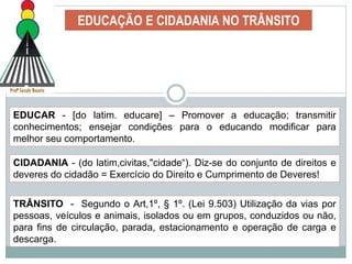 EDUCAÇÃO E CIDADANIA NO TRÂNSITO
EDUCAR - [do latim. educare] – Promover a educação; transmitir
conhecimentos; ensejar condições para o educando modificar para
melhor seu comportamento.
CIDADANIA - (do latim,civitas,"cidade“). Diz-se do conjunto de direitos e
deveres do cidadão = Exercício do Direito e Cumprimento de Deveres!
TRÂNSITO - Segundo o Art,1º, § 1º. (Lei 9.503) Utilização da vias por
pessoas, veículos e animais, isolados ou em grupos, conduzidos ou não,
para fins de circulação, parada, estacionamento e operação de carga e
descarga.
 