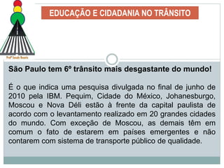 EDUCAÇÃO E CIDADANIA NO TRÂNSITO
São Paulo tem 6º trânsito mais desgastante do mundo!
É o que indica uma pesquisa divulgada no final de junho de
2010 pela IBM. Pequim, Cidade do México, Johanesburgo,
Moscou e Nova Déli estão à frente da capital paulista de
acordo com o levantamento realizado em 20 grandes cidades
do mundo. Com exceção de Moscou, as demais têm em
comum o fato de estarem em países emergentes e não
contarem com sistema de transporte público de qualidade.
 