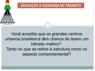 EDUCAÇÃO E CIDADANIA NO TRÂNSITO
Você acredita que os grandes centros
urbanos brasileiros têm chance de terem um
trânsito melhor?
Tanto no que se refere à estrutura como no
aspecto comportamental?
 