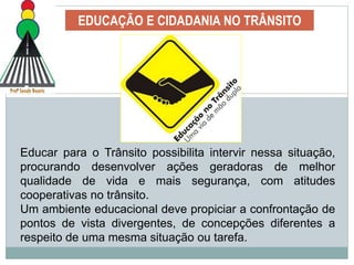 EDUCAÇÃO E CIDADANIA NO TRÂNSITO
Educar para o Trânsito possibilita intervir nessa situação,
procurando desenvolver ações geradoras de melhor
qualidade de vida e mais segurança, com atitudes
cooperativas no trânsito.
Um ambiente educacional deve propiciar a confrontação de
pontos de vista divergentes, de concepções diferentes a
respeito de uma mesma situação ou tarefa.
 