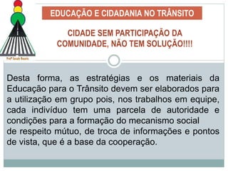 EDUCAÇÃO E CIDADANIA NO TRÂNSITO
Desta forma, as estratégias e os materiais da
Educação para o Trânsito devem ser elaborados para
a utilização em grupo pois, nos trabalhos em equipe,
cada indivíduo tem uma parcela de autoridade e
condições para a formação do mecanismo social
de respeito mútuo, de troca de informações e pontos
de vista, que é a base da cooperação.
CIDADE SEM PARTICIPAÇÃO DA
COMUNIDADE, NÃO TEM SOLUÇÃO!!!!
 