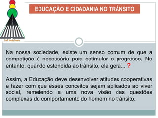 EDUCAÇÃO E CIDADANIA NO TRÂNSITO
Na nossa sociedade, existe um senso comum de que a
competição é necessária para estimular o progresso. No
entanto, quando estendida ao trânsito, ela gera... ?
Assim, a Educação deve desenvolver atitudes cooperativas
e fazer com que esses conceitos sejam aplicados ao viver
social, remetendo a uma nova visão das questões
complexas do comportamento do homem no trânsito.
 