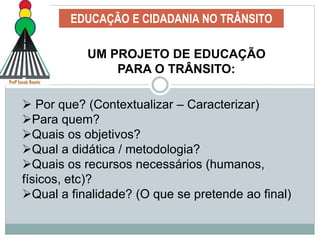 EDUCAÇÃO E CIDADANIA NO TRÂNSITO
UM PROJETO DE EDUCAÇÃO
PARA O TRÂNSITO:
 Por que? (Contextualizar – Caracterizar)
Para quem?
Quais os objetivos?
Qual a didática / metodologia?
Quais os recursos necessários (humanos,
físicos, etc)?
Qual a finalidade? (O que se pretende ao final)
 