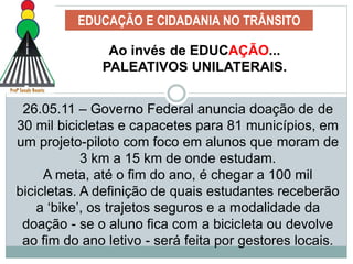EDUCAÇÃO E CIDADANIA NO TRÂNSITO
Ao invés de EDUCAÇÃO...
PALEATIVOS UNILATERAIS.
26.05.11 – Governo Federal anuncia doação de de
30 mil bicicletas e capacetes para 81 municípios, em
um projeto-piloto com foco em alunos que moram de
3 km a 15 km de onde estudam.
A meta, até o fim do ano, é chegar a 100 mil
bicicletas. A definição de quais estudantes receberão
a ‘bike’, os trajetos seguros e a modalidade da
doação - se o aluno fica com a bicicleta ou devolve
ao fim do ano letivo - será feita por gestores locais.
 
