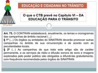 EDUCAÇÃO E CIDADANIA NO TRÂNSITO
O que o CTB prevê no Capítulo VI – DA
EDUCAÇÃO PARA O TRÂNSITO
Art. 75. O CONTRAN estabelecerá, anualmente, os temas e cronogramas
das campanhas de âmbito nacional (...)
§ 1º (...) Os órgãos ou entidades do SINATRAN deverão promover outras
campanhas no âmbito de sua circunscrição e de acordo com as
peculiaridades locais.
§ 2º (...) As campanhas de que trata este artigo são de caráter
permanente, e os serviços de rádio e difusão sonora de sons e imagens
explorados pelo poder público são obrigados a difundi-las gratuitamente,
com frequência recomendada pelos órgãos do SINATRAN.
 