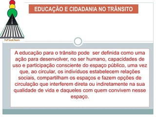EDUCAÇÃO E CIDADANIA NO TRÂNSITO
A educação para o trânsito pode ser definida como uma
ação para desenvolver, no ser humano, capacidades de
uso e participação consciente do espaço público, uma vez
que, ao circular, os indivíduos estabelecem relações
sociais, compartilham os espaços e fazem opções de
circulação que interferem direta ou indiretamente na sua
qualidade de vida e daqueles com quem convivem nesse
espaço.
 