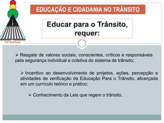 EDUCAÇÃO E CIDADANIA NO TRÂNSITO
Educar para o Trânsito,
requer:
 Resgate de valores sociais, conscientes, críticos e responsáveis
pela segurança individual e coletiva do sistema de trânsito;
 Incentivo ao desenvolvimento de projetos, ações, percepção e
atividades de verificação da Educação Para o Trânsito, alicerçada
em um currículo teórico e prático;
 Conhecimento da Leis que regem o trânsito.
 