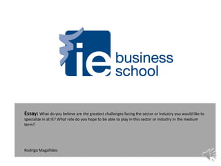 Essay: What do you believe are the greatest challenges facing the sector or industry you would like to
specialize in at IE? What role do you hope to be able to play in this sector or industry in the medium
term?
Rodrigo Magalhães
 