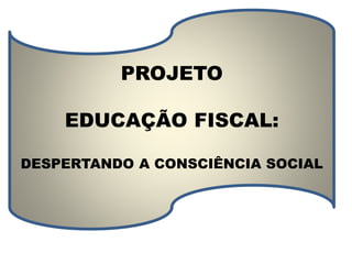 PROJETO 
EDUCAÇÃO FISCAL: 
DESPERTANDO A CONSCIÊNCIA SOCIAL 
 